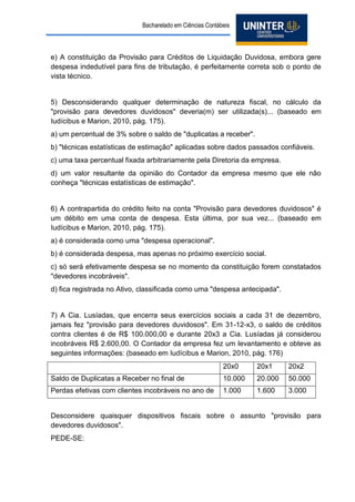 Bacharelado em Ciências Contábeis 
e) A constituição da Provisão para Créditos de Liquidação Duvidosa, embora gere despesa indedutível para fins de tributação, é perfeitamente correta sob o ponto de vista técnico. 
5) Desconsiderando qualquer determinação de natureza fiscal, no cálculo da "provisão para devedores duvidosos" deveria(m) ser utilizada(s)... (baseado em Iudícibus e Marion, 2010, pág. 175). 
a) um percentual de 3% sobre o saldo de "duplicatas a receber". 
b) "técnicas estatísticas de estimação" aplicadas sobre dados passados confiáveis. 
c) uma taxa percentual fixada arbitrariamente pela Diretoria da empresa. 
d) um valor resultante da opinião do Contador da empresa mesmo que ele não conheça "técnicas estatísticas de estimação". 
6) A contrapartida do crédito feito na conta "Provisão para devedores duvidosos" é um débito em uma conta de despesa. Esta última, por sua vez... (baseado em Iudícibus e Marion, 2010, pág. 175). 
a) é considerada como uma "despesa operacional". 
b) é considerada despesa, mas apenas no próximo exercício social. 
c) só será efetivamente despesa se no momento da constituição forem constatados "devedores incobráveis". 
d) fica registrada no Ativo, classificada como uma "despesa antecipada". 
7) A Cia. Lusíadas, que encerra seus exercícios sociais a cada 31 de dezembro, jamais fez "provisão para devedores duvidosos". Em 31-12-x3, o saldo de créditos contra clientes é de R$ 100.000,00 e durante 20x3 a Cia. Lusíadas já considerou incobráveis R$ 2.600,00. O Contador da empresa fez um levantamento e obteve as seguintes informações: (baseado em Iudícibus e Marion, 2010, pág. 176) 
20x0 
20x1 
20x2 
Saldo de Duplicatas a Receber no final de 
10.000 
20.000 
50.000 
Perdas efetivas com clientes incobráveis no ano de 
1.000 
1.600 
3.000 
Desconsidere quaisquer dispositivos fiscais sobre o assunto "provisão para devedores duvidosos". 
PEDE-SE:  