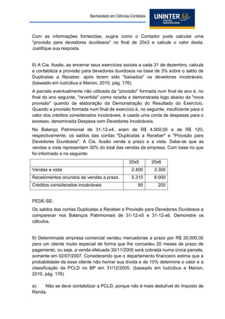 Bacharelado em Ciências Contábeis 
Com as informações fornecidas, sugira como o Contador pode calcular uma "provisão para devedores duvidosos" no final de 20x3 e calcule o valor desta. Justifique sua resposta. 
8) A Cia. Ilusão, ao encerrar seus exercícios sociais a cada 31 de dezembro, calcula e contabiliza a provisão para devedores duvidosos na base de 3% sobre o saldo de Duplicatas a Receber, após terem sido "baixados" os devedores incobráveis. (baseado em Iudícibus e Marion, 2010, pág. 176) 
A parcela eventualmente não utilizada da "provisão" formada num final de ano é, no final do ano seguinte, "revertida" como receita e demonstrada logo abaixo da "nova provisão" quando da elaboração da Demonstração do Resultado do Exercício. Quando a provisão formada num final de exercício é, no seguinte, insuficiente para o valor dos créditos considerados incobráveis, é usada uma conta de despesas para o excesso, denominada Despesa com Devedores Incobráveis. 
No Balanço Patrimonial de 31-12-x4, eram de R$ 4.000,00 e de R$ 120, respectivamente, os saldos das contas "Duplicatas a Receber" e "Provisão para Devedores Duvidosos". A Cia. Ilusão vende a prazo e a vista. Sabe-se que as vendas a vista representam 30% do total das vendas da empresa. Com base no que foi informado e no seguinte: 
20x5 
20x6 
Vendas a vista 
2.400 
3.300 
Recebimentos oriundos de vendas a prazo 
5.310 
8.000 
Créditos considerados incobráveis 
90 
200 
PEDE-SE: 
Os saldos das contas Duplicatas a Receber e Provisão para Devedores Duvidosos a comparecer nos Balanços Patrimoniais de 31-12-x5 e 31-12-x6. Demonstre os cálculos. 
9) Determinada empresa comercial vendeu mercadorias a prazo por R$ 20.000,00 para um cliente muito especial de forma que lhe concedeu 20 meses de prazo de pagamento, ou seja, a venda efetuada 30/11/2005 será cobrada numa única parcela, somente em 02/07/2007. Considerando que o departamento financeiro estima que a probabilidade de esse cliente não honrar sua divida e de 10% determine o valor e a classificação da PCLD no BP em 31/12/2005. (baseado em Iudícibus e Marion, 2010, pág. 176) 
a) Não se deve contabilizar a PCLD, porque não é mais dedutível do Imposto de Renda.  