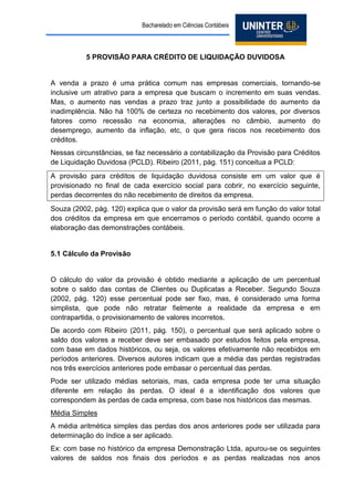 Bacharelado em Ciências Contábeis 
5 PROVISÃO PARA CRÉDITO DE LIQUIDAÇÃO DUVIDOSA 
A venda a prazo é uma prática comum nas empresas comerciais, tornando-se inclusive um atrativo para a empresa que buscam o incremento em suas vendas. Mas, o aumento nas vendas a prazo traz junto a possibilidade do aumento da inadimplência. Não há 100% de certeza no recebimento dos valores, por diversos fatores como recessão na economia, alterações no câmbio, aumento do desemprego, aumento da inflação, etc, o que gera riscos nos recebimento dos créditos. 
Nessas circunstâncias, se faz necessário a contabilização da Provisão para Créditos de Liquidação Duvidosa (PCLD). Ribeiro (2011, pág. 151) conceitua a PCLD: 
A provisão para créditos de liquidação duvidosa consiste em um valor que é provisionado no final de cada exercício social para cobrir, no exercício seguinte, perdas decorrentes do não recebimento de direitos da empresa. 
Souza (2002, pág. 120) explica que o valor da provisão será em função do valor total dos créditos da empresa em que encerramos o período contábil, quando ocorre a elaboração das demonstrações contábeis. 
5.1 Cálculo da Provisão 
O cálculo do valor da provisão é obtido mediante a aplicação de um percentual sobre o saldo das contas de Clientes ou Duplicatas a Receber. Segundo Souza (2002, pág. 120) esse percentual pode ser fixo, mas, é considerado uma forma simplista, que pode não retratar fielmente a realidade da empresa e em contrapartida, o provisionamento de valores incorretos. 
De acordo com Ribeiro (2011, pág. 150), o percentual que será aplicado sobre o saldo dos valores a receber deve ser embasado por estudos feitos pela empresa, com base em dados históricos, ou seja, os valores efetivamente não recebidos em períodos anteriores. Diversos autores indicam que a média das perdas registradas nos três exercícios anteriores pode embasar o percentual das perdas. 
Pode ser utilizado médias setoriais, mas, cada empresa pode ter uma situação diferente em relação às perdas. O ideal é a identificação dos valores que correspondem às perdas de cada empresa, com base nos históricos das mesmas. 
Média Simples 
A média aritmética simples das perdas dos anos anteriores pode ser utilizada para determinação do índice a ser aplicado. 
Ex: com base no histórico da empresa Demonstração Ltda, apurou-se os seguintes valores de saldos nos finais dos períodos e as perdas realizadas nos anos  