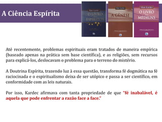 A Ciência Espírita
Até recentemente, problemas espirituais eram tratados de maneira empírica
(baseado apenas na prática sem base científica), e as religiões, sem recursos
para explicá-los, deslocavam o problema para o terreno do mistério.
A Doutrina Espírita, trazendo luz à essa questão, transforma fé dogmática na fé
raciocinada e o espiritualismo deixa de ser utópico e passa a ser científico, em
conformidade com as leis naturais.
Por isso, Kardec afirmava com tanta propriedade de que “fé inabalável, é
aquela que pode enfrentar a razão face a face.”
 