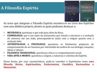 A Filosofia Espírita
As teses que integram a Filosofia Espírita encontra-se no Livro dos Espíritos
com uma didática própria, dentre as quais podemos destacar a:
• METÁFISICA: questiona o que está para além da física.
• COSMOLOGIA: que é um ramo da astronomia que estuda a estrutura e a evolução
do universo em seu todo, preocupando-se tanto com a origem quanto com a
evolução dele.
• ANTROPOLOGIA e PSICOLOGIA: questiona os fenômenos psíquicos do
comportamento do ser humano por intermédio da análise de sua biologia, emoções,
ideias e valores.
• FILOSOFIA TRADICIONAL: questiona a ética e o comportamento social.
• VIDA APÓS A MORTE: questiona a origem, a natureza e o destina do Espírito.
Dessa forma, por suas características, pode-se conceber o Espiritismo como uma
filosofia Deísta, Espiritualista, Evolucionista, Científica, Racionalista e
Humanista.
 