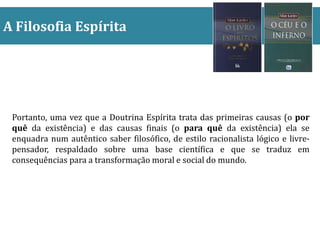 A Filosofia Espírita
Portanto, uma vez que a Doutrina Espírita trata das primeiras causas (o por
quê da existência) e das causas finais (o para quê da existência) ela se
enquadra num autêntico saber filosófico, de estilo racionalista lógico e livre-
pensador, respaldado sobre uma base científica e que se traduz em
consequências para a transformação moral e social do mundo.
 