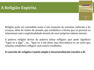 A Religião Espírita
Religião pode ser entendido como é um conjunto de sistemas culturais e de
crenças, além de visões de mundo, que estabelece a forma que as pessoas se
relacionam com a espiritualidade através de seus próprios valores morais.
A palavra religião deriva da palavra latina relligare, que pode significar
"Ligar-se a algo" , ou , "ligar-se a um deus, mas desconhece-se ao certo que
relações estabelece relligare com outros vocábulos.
O conceito de religião é muito amplo e invariavelmente envolve a fé.
 