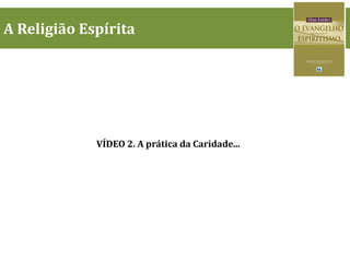 A Religião Espírita
VÍDEO 2. A prática da Caridade...
 