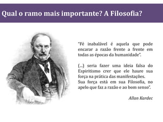 Qual o ramo mais importante? A Filosofia?
“Fé inabalável é aquela que pode
encarar a razão frente a frente em
todas as épocas da humanidade”.
(...) seria fazer uma ideia falsa do
Espiritismo crer que ele haure sua
força na prática das manifestações.
Sua força está em sua Filosofia, no
apelo que faz a razão e ao bom senso”.
Allan Kardec
 