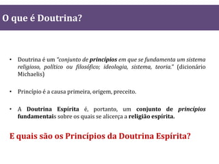 • Doutrina é um “conjunto de princípios em que se fundamenta um sistema
religioso, político ou filosófico; ideologia, sistema, teoria.” (dicionário
Michaelis)
• Princípio é a causa primeira, origem, preceito.
• A Doutrina Espírita é, portanto, um conjunto de princípios
fundamentais sobre os quais se alicerça a religião espírita.
E quais são os Princípios da Doutrina Espírita?
O que é Doutrina?
 