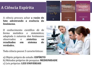 A Ciência Espírita
A ciência procura achar a razão do
fato adentrando a essência do
fenômeno.
O conhecimento científico dá de
forma metódico e sistemática;
adaptada à natureza dos fenômenos
observados e sintetiza os
resultados em sistema de
verdades.
Toda ciência possui 3 características:
a) Objeto próprio de estudo: ESPÍRITO
b) Métodos próprios de pesquisa: MEDIUNIDADE
c) Leis próprias: LEIS UNIVERSAIS
 