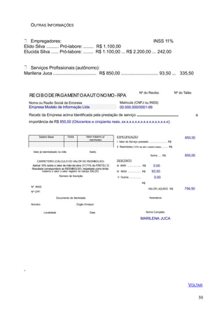 ESPECIFICAÇÃO
I Valor do Serviço prestado ......................... R$
II Reembolso (10% de até o salário-base) ......... R$
Valor já reembolsado no mês Saldo
OUTRAS INFORMAÇÕES
Empregadores: INSS 11%
Elido Silva .......... Pró-labore: ........ R$ 1.100,00
Elucida Silva ...... Pró-labore: ........ R$ 1.100,00 ... R$ 2.200,00 ... 242,00
Serviços Profissionais (autônomo):
Marilena Juca ................................... R$ 850,00 .............................. 93,50 ... 335,50
RECIBODE PAGAMENTOAAUTONOMO-RPA
Nº do Recibo Nº do Talão
Nome ou Razão Social da Empresa
Empresa Modelo de Informação Ltda
Matricula (CNPJ ou INSS)
00.000.000/0001-99
aRecebi da Empresa acima Identificada pela prestação de serviço .....................................................
importância de R$ 850,00 (Oitocentos e cinqüenta reais..xx.x.x.x.x.x.x.x.x.x.x.x.x.x.x.x).
850,00
Soma ..... R$ 850,00
CARRETEIRO (CÁLCULO DO VALOR DO REEMBOLSO)
Aplicar 10% sobre o valor de mão-de-obra (11,71% do FRETE). O
Resultado corresponderá ao REEMBOLSO, respeitado como limite
50
máximo o valor o valor registro no campo SALDO.
Número de Inscrição
DESCONTO
III IRRF .................... R$
IV INSS ................... R$
V Outros .................
R$
0,00
93,50
0,00
Nº. INSS:
Nº CPF:
Documento de Identidade
Número Órgão Emissor:
VALOR LIQUIDO R$
Assinatura
756,50
Localidade Data Nome Completo
MARILENA JUCA
,
VOLTAR
Salário Base TAXA Valor máximo p/
reembolso
 