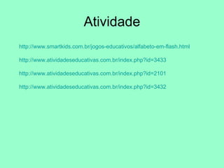 Atividade http://www.smartkids.com.br/jogos-educativos/alfabeto-em-flash.html http://www.atividadeseducativas.com.br/index.php?id=3433 http://www.atividadeseducativas.com.br/index.php?id=2101 http://www.atividadeseducativas.com.br/index.php?id=3432 