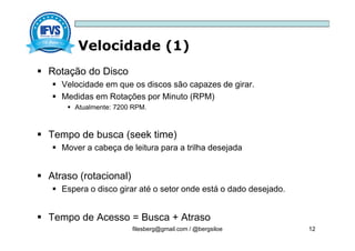 Velocidade (1)
filesberg@gmail.com / @bergsiloe 12
 Rotação do Disco
 Velocidade em que os discos são capazes de girar.
 Medidas em Rotações por Minuto (RPM)
 Atualmente: 7200 RPM.
 Tempo de busca (seek time)
 Mover a cabeça de leitura para a trilha desejada
 Atraso (rotacional)
 Espera o disco girar até o setor onde está o dado desejado.
 Tempo de Acesso = Busca + Atraso
 