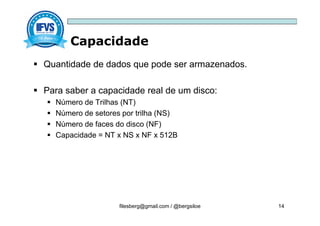 Capacidade
filesberg@gmail.com / @bergsiloe 14
 Quantidade de dados que pode ser armazenados.
 Para saber a capacidade real de um disco:
 Número de Trilhas (NT)
 Número de setores por trilha (NS)
 Número de faces do disco (NF)
 Capacidade = NT x NS x NF x 512B
 