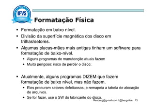 Formatação Física
filesberg@gmail.com / @bergsiloe 15
 Formatação em baixo nível.
 Divisão da superfície magnética dos disco em
trilhas/setores.
 Algumas placas-mães mais antigas tinham um software para
formatação de baixo-nível.
 Alguns programas de manutenção atuais fazem
 Muito perigoso: risco de perder o disco;
 Atualmente, alguns programas DIZEM que fazem
formatação de baixo nível, mas não fazem.
 Eles procuram setores defeituosos, e remapeia a tabela de alocação
de arquivos.
 Se for fazer, use o SW do fabricante do disco.
 