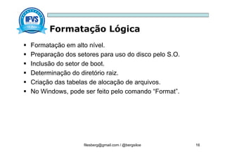 Formatação Lógica
filesberg@gmail.com / @bergsiloe 16
 Formatação em alto nível.
 Preparação dos setores para uso do disco pelo S.O.
 Inclusão do setor de boot.
 Determinação do diretório raiz.
 Criação das tabelas de alocação de arquivos.
 No Windows, pode ser feito pelo comando “Format”.
 