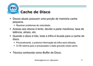 Cache de Disco
filesberg@gmail.com / @bergsiloe 17
 Discos atuais possuem uma porção de memória cache
pequena.
 Resolver problemas de velocidade.
 Acesso aos discos é lento, devido a parte mecânica, taxa de
latência, atraso, etc.
 Quando o disco é lido, toda a trilha é levada para a cache de
disco.
 Provavelmente, a próxima informação da trilha será utilizada.
 O HD retorna para o processador o dado gravado nesta cache
 Técnica conhecida como Buffer de Disco.
 