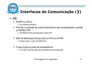 Interfaces de Comunicação (3)
filesberg@gmail.com / @bergsiloe 21
 IDE
 ATAPI ou ATA-2
 ATA Packet Interface.
 Permite a conexão de outros dispositivos aos computadores, usando
a interface IDE.
 CD-ROM, Drives de Disquetes, Fitas DAT
 Não há diferenças físicas entre o ATA e o ATAPI.
 Ambos usam o cabo de 40/80 vias.
 O que muda é a taxa de transferência:
 no ATAPI, permite taxas de transferência mais elevadas.
 