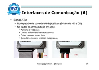 Interfaces de Comunicação (6)
filesberg@gmail.com / @bergsiloe 24
 Serial ATA
 Novo padrão de conexão de dispositivos (Drives de HD e CD).
 Os dados são transmitidos em série.
 Aumenta a velocidade.
 Diminui a interferência eletromagnética.
 Cabos menores e mais finos.
 Conectores menores implicam mais espaço.
 