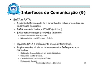 Interfaces de Comunicação (9)
filesberg@gmail.com / @bergsiloe 26
 SATA e PATA
 A principal diferença não foi o tamanho dos cabos, mas a taxa de
transmissão dos dados.
 PATA transferia dados a 133MB/s (máximo).
 SATA transfere dados a 150MB/s (máximo)
 O clock informado é de 1,5 GHz.
 Não confundir: nos HD’s, vem 1,5 Gb/s.
 O padrão SATA é praticamente imune a interferência.
 As placas-mães atuais trazem um conector SATA para cada
dispositivo.
 Cada cabo é conectado em um único dispositivo.
 Desuso do Master e Slave.
 Cada dispositivo usa um canal único
 Extinção do Jumper
 