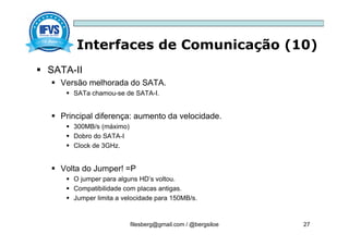 Interfaces de Comunicação (10)
filesberg@gmail.com / @bergsiloe 27
 SATA-II
 Versão melhorada do SATA.
 SATa chamou-se de SATA-I.
 Principal diferença: aumento da velocidade.
 300MB/s (máximo)
 Dobro do SATA-I
 Clock de 3GHz.
 Volta do Jumper! =P
 O jumper para alguns HD’s voltou.
 Compatibilidade com placas antigas.
 Jumper limita a velocidade para 150MB/s.
 