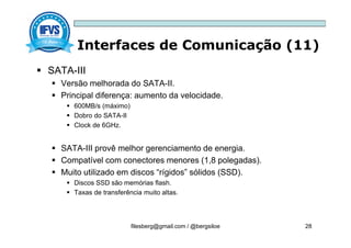Interfaces de Comunicação (11)
filesberg@gmail.com / @bergsiloe 28
 SATA-III
 Versão melhorada do SATA-II.
 Principal diferença: aumento da velocidade.
 600MB/s (máximo)
 Dobro do SATA-II
 Clock de 6GHz.
 SATA-III provê melhor gerenciamento de energia.
 Compatível com conectores menores (1,8 polegadas).
 Muito utilizado em discos “rígidos” sólidos (SSD).
 Discos SSD são memórias flash.
 Taxas de transferência muito altas.
 