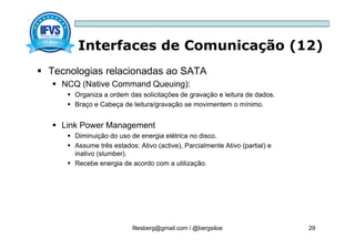 Interfaces de Comunicação (12)
filesberg@gmail.com / @bergsiloe 29
 Tecnologias relacionadas ao SATA
 NCQ (Native Command Queuing):
 Organiza a ordem das solicitações de gravação e leitura de dados.
 Braço e Cabeça de leitura/gravação se movimentem o mínimo.
 Link Power Management
 Diminuição do uso de energia elétrica no disco.
 Assume três estados: Ativo (active), Parcialmente Ativo (partial) e
inativo (slumber).
 Recebe energia de acordo com a utilização.
 