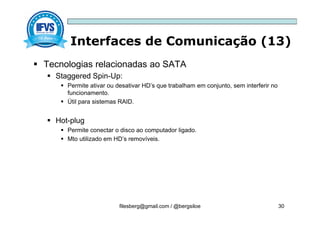 Interfaces de Comunicação (13)
filesberg@gmail.com / @bergsiloe 30
 Tecnologias relacionadas ao SATA
 Staggered Spin-Up:
 Permite ativar ou desativar HD’s que trabalham em conjunto, sem interferir no
funcionamento.
 Útil para sistemas RAID.
 Hot-plug
 Permite conectar o disco ao computador ligado.
 Mto utilizado em HD’s removíveis.
 