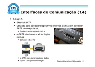 Interfaces de Comunicação (14)
filesberg@gmail.com / @bergsiloe 31
 e-SATA
 External SATA
 Utilizado para conectar dispositivos externos SATA à um conector
SATA no computador.
 Ganho: transferência de dados
 e-SATA não fornece alimentação
elétrica.
 Solução: e-SATAp
 e-SATA para transmissão de dados.
 2pinos USB para alimentação.
 