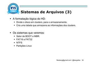 Sistemas de Arquivos (3)
filesberg@gmail.com / @bergsiloe 34
 A formatação lógica do HD:
 Divide o disco em clusters, para o armazenamento.
 Cria uma tabela que armazena as informações dos clusters.
 Os sistemas que veremos:
 Setor de BOOT e MBR.
 FAT16 e FAT32
 NTFS
 Partições Linux
 