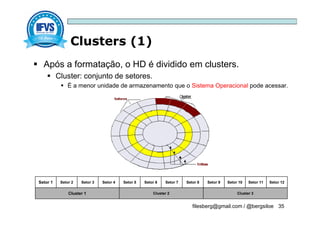 Clusters (1)
filesberg@gmail.com / @bergsiloe 35
 Após a formatação, o HD é dividido em clusters.
 Cluster: conjunto de setores.
 É a menor unidade de armazenamento que o Sistema Operacional pode acessar.
Setor 1 Setor 2 Setor 3 Setor 4 Setor 5 Setor 6 Setor 7 Setor 8 Setor 9 Setor 10 Setor 11 Setor 12
Cluster 1 Cluster 2 Cluster 3
 
