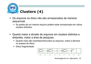 Clusters (4)
filesberg@gmail.com / @bergsiloe 38
 Os arquivos no disco não são armazenados de maneira
sequencial.
 As partes de um mesmo arquivo podem estar armazenado em vários
clusters distintos.
 Quanto maior a divisão de arquivos em clusters distintos e
distantes, maior a área de pesquisa.
 Quanto mais são inseridos/removidos os arquivos, maior a demora
no acesso do disco.
 Disco fragmentado
 