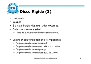 Disco Rígido (3)
filesberg@gmail.com / @bergsiloe 4
 Universais
 Baratos
 É a mais barata das memórias externas.
 Cada vez mais acessível
 Disco de 500GB estão cada vez mais fáceis.
 Entender seu funcionamento é importante:
 Do ponto de vista da manutenção
 Do ponto de vista de acesso ativos aos dados
 Do ponto de vista da segurança
 Do ponto de vista de recuperação de dados
 