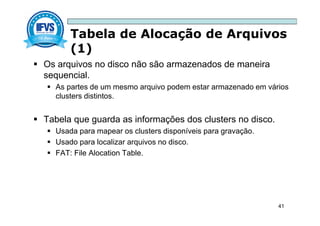 Tabela de Alocação de Arquivos
(1)
41
 Os arquivos no disco não são armazenados de maneira
sequencial.
 As partes de um mesmo arquivo podem estar armazenado em vários
clusters distintos.
 Tabela que guarda as informações dos clusters no disco.
 Usada para mapear os clusters disponíveis para gravação.
 Usado para localizar arquivos no disco.
 FAT: File Alocation Table.
 