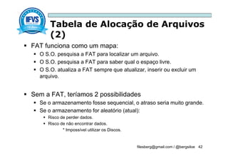 Tabela de Alocação de Arquivos
(2)
filesberg@gmail.com / @bergsiloe 42
 FAT funciona como um mapa:
 O S.O. pesquisa a FAT para localizar um arquivo.
 O S.O. pesquisa a FAT para saber qual o espaço livre.
 O S.O. atualiza a FAT sempre que atualizar, inserir ou excluir um
arquivo.
 Sem a FAT, teríamos 2 possibilidades
 Se o armazenamento fosse sequencial, o atraso seria muito grande.
 Se o armazenamento for aleatório (atual):
 Risco de perder dados.
 Risco de não encontrar dados.
* Impossível utilizar os Discos.
 