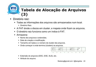 Tabela de Alocação de Arquivos
(3)
filesberg@gmail.com / @bergsiloe 43
 Diretório raiz:
 Todas as informações dos arquivos são armazenados num local.
 Diretório Raiz.
 A FAT divide o discos em cluster, e mapeia onde ficam os arquivos.
 O diretório raiz funciona como um índice à FAT.
 Armazena:
 Nome dos arquivos e extensões.
 Data de criação e modificação.
 Tamanho em bytes e o número de cluster dos arquivos.
 Onde começar e onde termina (clusters) os arquivos.
 Extensão do arquivos (DOC, EXE, XLS), etc.
 Atributo do arquivo.
 