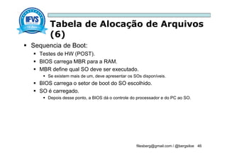 Tabela de Alocação de Arquivos
(6)
filesberg@gmail.com / @bergsiloe 46
 Sequencia de Boot:
 Testes de HW (POST).
 BIOS carrega MBR para a RAM.
 MBR define qual SO deve ser executado.
 Se existem mais de um, deve apresentar os SOs disponíveis.
 BIOS carrega o setor de boot do SO escolhido.
 SO é carregado.
 Depois desse ponto, a BIOS dá o controle do processador e do PC ao SO.
 