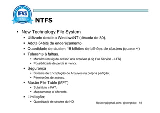 NTFS
filesberg@gmail.com / @bergsiloe 49
 New Technology File System
 Utilizado desde o WindowsNT (década de 80).
 Adota 64bits de endereçamento.
 Quantidade de cluster: 18 bilhões de bilhões de clusters (quase ∞)
 Tolerante à falhas.
 Mantêm um log de acesso aos arquivos (Log File Service – LFS)
 Possibilidade de perda é menor.
 Segurança
 Sistema de Encriptação de Arquivos na própria partição.
 Permissões de acesso.
 Master File Table (MFT)
 Substituiu a FAT.
 Mapeamento é diferente.
 Limitação:
 Quantidade de setores do HD
 
