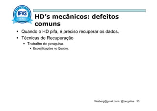 HD’s mecânicos: defeitos
comuns
filesberg@gmail.com / @bergsiloe 53
 Quando o HD pifa, é preciso recuperar os dados.
 Técnicas de Recuperação
 Trabalho de pesquisa.
 Especificações no Quadro.
 