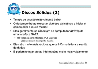 Discos Sólidos (2)
filesberg@gmail.com / @bergsiloe 55
 Tempo de acesso relativamente baixo.
 O desempenho ao executar diversos aplicativos e iniciar o
computador é muito melhor.
 Elas geralmente se conectam ao computador através de
uma interface SATA.
 Há versões com interface PCI-Express
 Usos que exigem desempenho máximo.
 Eles são muito mais rápidos que os HDs na leitura e escrita
de dados
 E podem chegar até as informações muito mais velozmente.
 
