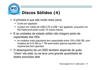 Discos Sólidos (4)
filesberg@gmail.com / @bergsiloe 57
 A primeira é que são muito mais caros
 Custo por gigabyte.
 Custam em média de US$ 0,70 a US$ 1 por gigabyte, enquanto um
HD tradicional pode custar 10 vezes menos.
 E as unidades de estado sólido não chegam perto da
capacidade dos HDs.
 os modelos mais populares tem capacidade entre 120 e 256 GB, com
modelos de 512 GB ou 1 TB reservados apenas àqueles com
orçamentos bem grandes
 O desempenho de um SSD também depende de quão
“cheio” ele está, ou se teve uma grande quantidade de
dados excluídos dele
 