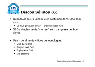 Discos Sólidos (6)
filesberg@gmail.com / @bergsiloe 59
 Quando os SSDs falham, eles costumam fazer isso sem
aviso.
 Os HDs possuem SMART. Discos sólidos não.
 SSDs simplesmente “morrem” sem dar quase nenhum
alerta.
 Usam geralmente 4 tipos de tecnologias:
 Multi-Level Cell
 Single-Level Cell
 Triple-Level Cell
 Die-Stacking
 