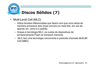Discos Sólidos (7)
filesberg@gmail.com / @bergsiloe 60
• Multi-Level Cell (MLC)
– Utiliza tensões diferenciadas que fazem com que uma célula de
memória armazene dois (mais comum) ou mais bits, em vez de
apenas um, como é o padrão.
– Graças à tecnologia MLC, os custos de dispositivos de
armazenamento Flash se tornaram menores.
– MLC tem uma tecnologia concorrente e parecida chamada Multi-Bit
Cell (MBC).
 