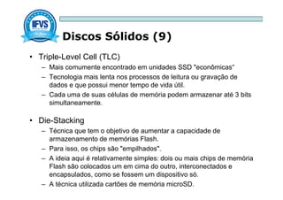 Discos Sólidos (9)
• Triple-Level Cell (TLC)
– Mais comumente encontrado em unidades SSD "econômicas“
– Tecnologia mais lenta nos processos de leitura ou gravação de
dados e que possui menor tempo de vida útil.
– Cada uma de suas células de memória podem armazenar até 3 bits
simultaneamente.
• Die-Stacking
– Técnica que tem o objetivo de aumentar a capacidade de
armazenamento de memórias Flash.
– Para isso, os chips são "empilhados".
– A ideia aqui é relativamente simples: dois ou mais chips de memória
Flash são colocados um em cima do outro, interconectados e
encapsulados, como se fossem um dispositivo só.
– A técnica utilizada cartões de memória microSD.
 