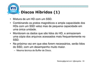 Discos Híbridos (1)
filesberg@gmail.com / @bergsiloe 63
• Mistura de um HD com um SSD.
• Combinando os pratos magnéticos e ampla capacidade dos
HDs com um SSD veloz mas de pequena capacidade em
uma única unidade.
• Monitoram os dados que são lidos do HD, e armazenam
uma cópia dos arquivos acessados mais frequentemente no
SSD.
• Na próxima vez em que eles forem necessários, serão lidos
do SSD, com um desempenho muito maior.
– Mesma técnica de Buffer de Disco.
 