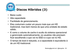 Discos Híbridos (3)
filesberg@gmail.com / @bergsiloe 65
• Baixo custo
• Alta capacidade
• Facilidade de gerenciamento.
• Eles costumam custar um pouco mais que um HD
tradicional, mas bem menos do que uma unidade de estado
sólido.
• E como o volume de cache é oculto do sistema operacional
e gerenciado automaticamente, os usuários não precisam
ficar escolhendo o que vai no SSD e o que vai no HD.
• O tempo de boot é reduzido, e a capacidade é equivalente à
de um HD tradicional.
 