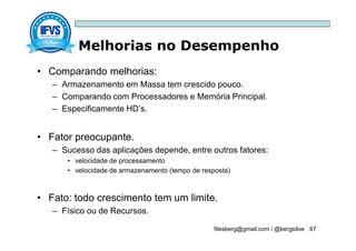 Melhorias no Desempenho
filesberg@gmail.com / @bergsiloe 67
• Comparando melhorias:
– Armazenamento em Massa tem crescido pouco.
– Comparando com Processadores e Memória Principal.
– Especificamente HD’s.
• Fator preocupante.
– Sucesso das aplicações depende, entre outros fatores:
• velocidade de processamento
• velocidade de armazenamento (tempo de resposta)
• Fato: todo crescimento tem um limite.
– Físico ou de Recursos.
 