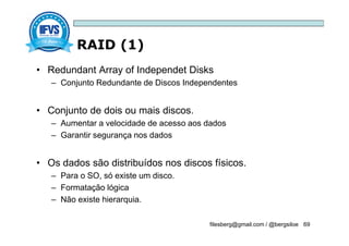 RAID (1)
filesberg@gmail.com / @bergsiloe 69
• Redundant Array of Independet Disks
– Conjunto Redundante de Discos Independentes
• Conjunto de dois ou mais discos.
– Aumentar a velocidade de acesso aos dados
– Garantir segurança nos dados
• Os dados são distribuídos nos discos físicos.
– Para o SO, só existe um disco.
– Formatação lógica
– Não existe hierarquia.
 