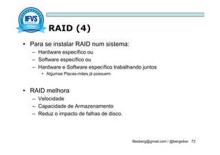 RAID (4)
filesberg@gmail.com / @bergsiloe 72
• Para se instalar RAID num sistema:
– Hardware específico ou
– Software específico ou
– Hardware e Software específico trabalhando juntos
• Algumas Placas-mães já possuem.
• RAID melhora
– Velocidade
– Capacidade de Armazenamento
– Reduz o impacto de falhas de disco.
 