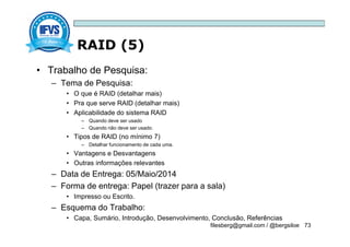 RAID (5)
filesberg@gmail.com / @bergsiloe 73
• Trabalho de Pesquisa:
– Tema de Pesquisa:
• O que é RAID (detalhar mais)
• Pra que serve RAID (detalhar mais)
• Aplicabilidade do sistema RAID
– Quando deve ser usado
– Quando não deve ser usado.
• Tipos de RAID (no mínimo 7)
– Detalhar funcionamento de cada uma.
• Vantagens e Desvantagens
• Outras informações relevantes
– Data de Entrega: 05/Maio/2014
– Forma de entrega: Papel (trazer para a sala)
• Impresso ou Escrito.
– Esquema do Trabalho:
• Capa, Sumário, Introdução, Desenvolvimento, Conclusão, Referências
 