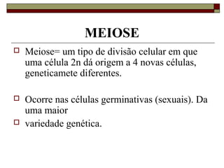 MEIOSE
 Meiose= um tipo de divisão celular em que
uma célula 2n dá origem a 4 novas células,
geneticamete diferentes.
 Ocorre nas células germinativas (sexuais). Da
uma maior
 variedade genética.
 