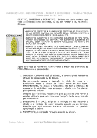 CURSO ON-LINE – DIREITO PENAL – TEORIA E EXERCÍCIOS – POLÍCIA FEDERAL
                     CURSO ON-LINE – DIREITO PENAL
                        PROFESSOR PEDRO IVO
                        PROFESSOR PEDRO IVO

             OBJETIVO, SUBJETIVO e NORMATIVO. Embora eu tenha certeza que
             você já consolidou estes conceitos, eu vou ser “chato” e vou relembrar.
             Observe:


                         • ELEMENTOS OBJETIVOS    OS ELEMENTOS OBJETIVOS DO TIPO REFEREM-
                           SE AO ASPECTO MATERIAL DA INFRAÇÃO PENAL, DIZENDO RESPEITO À
                           FORMA DE EXECUÇÃO, TEMPO, MODO, LUGAR, ETC.
                         • ELEMENTOS SUBJETIVOS    OS ELEMENTOS SUBJETIVOS DO TIPO PENAL,
                           TAMBÉM CONHECIDOS NA DOUTRINA POR ELEMENTOS SUBJETIVOS DO
                           INJUSTO, DIZEM RESPEITO AO ESTADO PSICOLÓGICO DO AGENTE, OU
                           SEJA, À SUA INTENÇÃO.
                         • ELEMENTOS NORMATIVOS      OS TIPOS PENAIS PODEM CONTER ELEMENTOS
                           NA SUA FORMAÇÃO QUE NÃO SÃO DE COMPREENSÃO IMEDIATA, COMO OS
                           ELEMENTOS OBJETIVOS E SUBJETIVOS, EM RAZÃO DA NECESSIDADE DE UM
                           JUÍZO DE VALOR SOBRE OS MESMOS. NESTES TIPOS PENAIS QUE CONTÉM
                           ELEMENTOS NORMATIVOS, ALÉM DE O LEGISLADOR INCLUIR EXPRESSÕES
                           COMO MATAR, SUBTRAIR, OFENDER, ETC., INCLUI ELE AINDA EXPRESSÕES
                           COMO SEM ‘JUSTA CAUSA’, ‘INDEVIDAMENTE’, ‘FRAUDULENTAMENTE’, ETC.,
                           QUE SÃO CONSIDERADOS ELEMENTOS NORMATIVOS.



             Agora que você já relembrou, vamos voltar a tratar dos elementos do
             PECULATO desvio e apropriação:


                 1. OBJETIVO: Conforme você já estudou, a conduta pode realizar-se
                    através da apropriação ou do desvio.
                     Na apropriação, ocorre a inversão do título de             posse e o
                     funcionário passa a dispor da “coisa” como se               sua fosse.
                     Diferentemente, no desvio o funcionário não tem a         intenção do
                     apossamento definitivo, mas emprega o objeto em            fim diverso
                     para proveito próprio.
                     Imagine que Tício ficou responsável pela guarda de uma Ferrari e
                     resolve utilizá-la para sair com uma “amiga”. Neste caso, comete
                     peculato-desvio.
                 2. SUBJETIVO: É o DOLO. Exige-se a intenção de não devolver o
                    objeto e a vontade de obter proveito próprio ou de terceiro.
                    Atenção que aqui estamos tratando unicamente do peculato
                    apropriação e desvio.
                 3. NORMATIVO: A expressão "proveito próprio ou alheio".




  Professor: Pedro Ivo            www.pontodosconcursos.com.br                            10
 