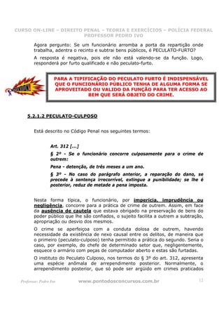CURSO ON-LINE – DIREITO PENAL – TEORIA E EXERCÍCIOS – POLÍCIA FEDERAL
                     CURSO ON-LINE – DIREITO PENAL
                        PROFESSOR PEDRO IVO
                        PROFESSOR PEDRO IVO

         Agora pergunto: Se um funcionário arromba a porta da repartição onde
         trabalha, adentra o recinto e subtrai bens públicos, é PECULATO-FURTO?
         A resposta é negativa, pois ele não está valendo-se da função. Logo,
         responderá por furto qualificado e não peculato-furto.


                     PARA A TIPIFICAÇÃO DO PECULATO FURTO É INDISPENSÁVEL
                     QUE O FUNCIONÁRIO PÚBLICO TENHA DE ALGUMA FORMA SE
                     APROVEITADO OU VALIDO DA FUNÇÃO PARA TER ACESSO AO
                                 BEM QUE SERÁ OBJETO DO CRIME.



     5.2.1.2 PECULATO-CULPOSO


         Está descrito no Código Penal nos seguintes termos:


                   Art. 312 [...]
                   § 2º - Se o funcionário concorre culposamente para o crime de
                   outrem:
                   Pena - detenção, de três meses a um ano.
                   § 3º - No caso do parágrafo anterior, a reparação do dano, se
                   precede à sentença irrecorrível, extingue a punibilidade; se lhe é
                   posterior, reduz de metade a pena imposta.


         Nesta forma típica, o funcionário, por imperícia, imprudência ou
         negligência, concorre para a prática de crime de outrem. Assim, em face
         da ausência de cautela que estava obrigado na preservação de bens do
         poder público que lhe são confiados, o sujeito facilita a outrem a subtração,
         apropriação ou desvio dos mesmos.
         O crime se aperfeiçoa com a conduta dolosa de outrem, havendo
         necessidade da existência de nexo causal entre os delitos, de maneira que
         o primeiro (peculato-culposo) tenha permitido a prática do segundo. Seria o
         caso, por exemplo, do chefe de determinado setor que, negligentemente,
         esquece o armário com peças de computador aberto e estas são furtadas.
         O instituto do Peculato Culposo, nos termos do § 3º do art. 312, apresenta
         uma espécie anômala de arrependimento posterior. Normalmente, o
         arrependimento posterior, que só pode ser argüido em crimes praticados

  Professor: Pedro Ivo          www.pontodosconcursos.com.br                       12
 